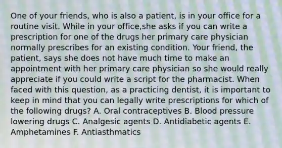 One of your friends, who is also a patient, is in your office for a routine visit. While in your office,she asks if you can write a prescription for one of the drugs her primary care physician normally prescribes for an existing condition. Your friend, the patient, says she does not have much time to make an appointment with her primary care physician so she would really appreciate if you could write a script for the pharmacist. When faced with this question, as a practicing dentist, it is important to keep in mind that you can legally write prescriptions for which of the following drugs? A. Oral contraceptives B. Blood pressure lowering drugs C. Analgesic agents D. Antidiabetic agents E. Amphetamines F. Antiasthmatics