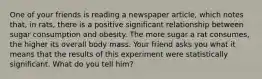 One of your friends is reading a newspaper article, which notes that, in rats, there is a positive significant relationship between sugar consumption and obesity. The more sugar a rat consumes, the higher its overall body mass. Your friend asks you what it means that the results of this experiment were statistically significant. What do you tell him?