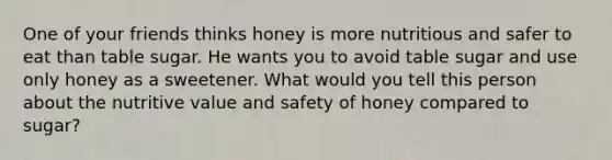 One of your friends thinks honey is more nutritious and safer to eat than table sugar. He wants you to avoid table sugar and use only honey as a sweetener. What would you tell this person about the nutritive value and safety of honey compared to sugar?