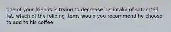 one of your friends is trying to decrease his intake of saturated fat. which of the folloing items would you recommend he choose to add to his coffee