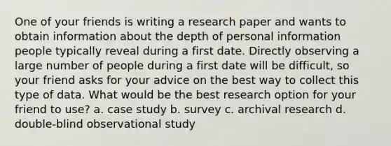 One of your friends is writing a research paper and wants to obtain information about the depth of personal information people typically reveal during a first date. Directly observing a large number of people during a first date will be difficult, so your friend asks for your advice on the best way to collect this type of data. What would be the best research option for your friend to use? a. case study b. survey c. archival research d. double-blind observational study