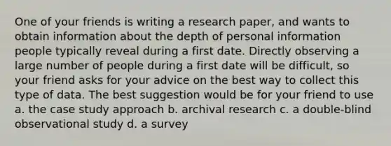 One of your friends is writing a research paper, and wants to obtain information about the depth of personal information people typically reveal during a first date. Directly observing a large number of people during a first date will be difficult, so your friend asks for your advice on the best way to collect this type of data. The best suggestion would be for your friend to use a. the case study approach b. archival research c. a double-blind observational study d. a survey