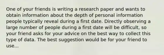 One of your friends is writing a research paper and wants to obtain information about the depth of personal information people typically reveal during a first date. Directly observing a large number of people during a first date will be difficult, so your friend asks for your advice on the best way to collect this type of data. The best suggestion would be for your friend to use...