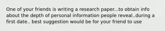 One of your friends is writing a research paper...to obtain info about the depth of personal information people reveal..during a first date.. best suggestion would be for your friend to use