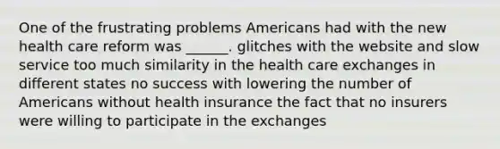 One of the frustrating problems Americans had with the new health care reform was ______. glitches with the website and slow service too much similarity in the health care exchanges in different states no success with lowering the number of Americans without health insurance the fact that no insurers were willing to participate in the exchanges