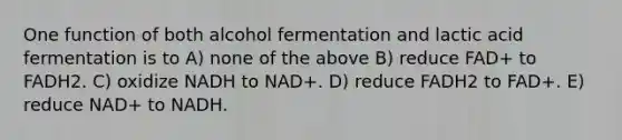 One function of both alcohol fermentation and lactic acid fermentation is to A) none of the above B) reduce FAD+ to FADH2. C) oxidize NADH to NAD+. D) reduce FADH2 to FAD+. E) reduce NAD+ to NADH.