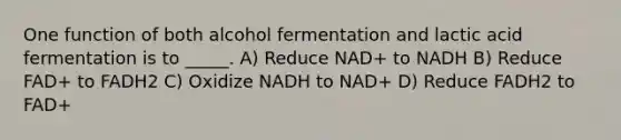 One function of both alcohol fermentation and lactic acid fermentation is to _____. A) Reduce NAD+ to NADH B) Reduce FAD+ to FADH2 C) Oxidize NADH to NAD+ D) Reduce FADH2 to FAD+