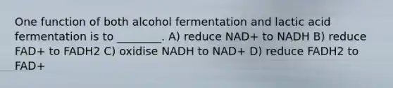 One function of both alcohol fermentation and lactic acid fermentation is to ________. A) reduce NAD+ to NADH B) reduce FAD+ to FADH2 C) oxidise NADH to NAD+ D) reduce FADH2 to FAD+