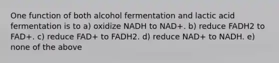 One function of both alcohol fermentation and lactic acid fermentation is to a) oxidize NADH to NAD+. b) reduce FADH2 to FAD+. c) reduce FAD+ to FADH2. d) reduce NAD+ to NADH. e) none of the above