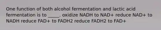 One function of both alcohol fermentation and lactic acid fermentation is to _____. oxidize NADH to NAD+ reduce NAD+ to NADH reduce FAD+ to FADH2 reduce FADH2 to FAD+