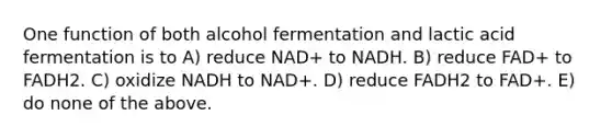 One function of both alcohol fermentation and lactic acid fermentation is to A) reduce NAD+ to NADH. B) reduce FAD+ to FADH2. C) oxidize NADH to NAD+. D) reduce FADH2 to FAD+. E) do none of the above.