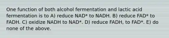 One function of both alcohol fermentation and lactic acid fermentation is to A) reduce NAD* to NADH. B) reduce FAD* to FADH. C) oxidize NADH to NAD*. D) reduce FADH, to FAD*. E) do none of the above.