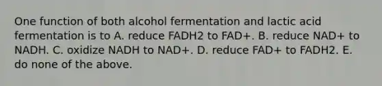 One function of both alcohol fermentation and lactic acid fermentation is to A. reduce FADH2 to FAD+. B. reduce NAD+ to NADH. C. oxidize NADH to NAD+. D. reduce FAD+ to FADH2. E. do none of the above.