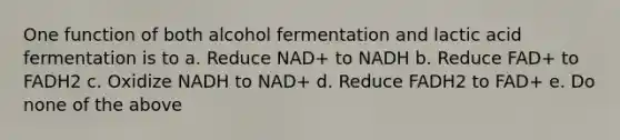 One function of both alcohol fermentation and lactic acid fermentation is to a. Reduce NAD+ to NADH b. Reduce FAD+ to FADH2 c. Oxidize NADH to NAD+ d. Reduce FADH2 to FAD+ e. Do none of the above