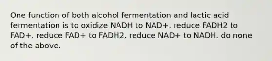 One function of both alcohol fermentation and lactic acid fermentation is to oxidize NADH to NAD+. reduce FADH2 to FAD+. reduce FAD+ to FADH2. reduce NAD+ to NADH. do none of the above.