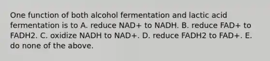 One function of both alcohol fermentation and lactic acid fermentation is to A. reduce NAD+ to NADH. B. reduce FAD+ to FADH2. C. oxidize NADH to NAD+. D. reduce FADH2 to FAD+. E. do none of the above.