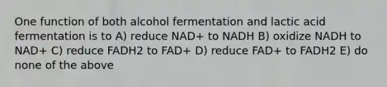 One function of both alcohol fermentation and lactic acid fermentation is to A) reduce NAD+ to NADH B) oxidize NADH to NAD+ C) reduce FADH2 to FAD+ D) reduce FAD+ to FADH2 E) do none of the above