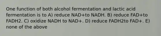 One function of both alcohol fermentation and lactic acid fermentation is to A) reduce NAD+to NADH. B) reduce FAD+to FADH2. C) oxidize NADH to NAD+. D) reduce FADH2to FAD+. E) none of the above