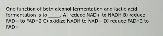 One function of both alcohol fermentation and lactic acid fermentation is to _____. A) reduce NAD+ to NADH B) reduce FAD+ to FADH2 C) oxidize NADH to NAD+ D) reduce FADH2 to FAD+