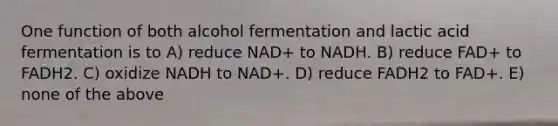 One function of both alcohol fermentation and lactic acid fermentation is to A) reduce NAD+ to NADH. B) reduce FAD+ to FADH2. C) oxidize NADH to NAD+. D) reduce FADH2 to FAD+. E) none of the above