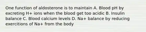 One function of aldosterone is to maintain A. Blood pH by excreting H+ ions when the blood get too acidic B. Insulin balance C. Blood calcium levels D. Na+ balance by reducing exercitions of Na+ from the body