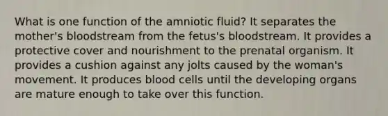 What is one function of the amniotic fluid? It separates the mother's bloodstream from the fetus's bloodstream. It provides a protective cover and nourishment to the prenatal organism. It provides a cushion against any jolts caused by the woman's movement. It produces <a href='https://www.questionai.com/knowledge/kHzJgLDnoM-blood-cells' class='anchor-knowledge'>blood cells</a> until the developing organs are mature enough to take over this function.