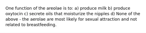 One function of the areolae is to: a) produce milk b) produce oxytocin c) secrete oils that moisturize the nipples d) None of the above - the aerolae are most likely for sexual attraction and not related to breastfeeding.