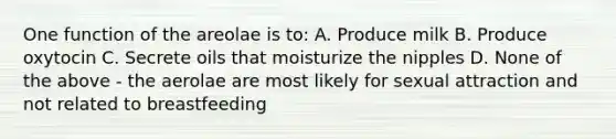 One function of the areolae is to: A. Produce milk B. Produce oxytocin C. Secrete oils that moisturize the nipples D. None of the above - the aerolae are most likely for sexual attraction and not related to breastfeeding