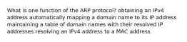 What is one function of the ARP protocol? obtaining an IPv4 address automatically mapping a domain name to its IP address maintaining a table of domain names with their resolved IP addresses resolving an IPv4 address to a MAC address