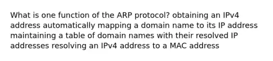 What is one function of the ARP protocol? obtaining an IPv4 address automatically mapping a domain name to its IP address maintaining a table of domain names with their resolved IP addresses resolving an IPv4 address to a MAC address