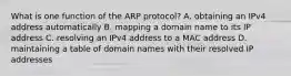 What is one function of the ARP protocol? A. obtaining an IPv4 address automatically B. mapping a domain name to its IP address C. resolving an IPv4 address to a MAC address D. maintaining a table of domain names with their resolved IP addresses