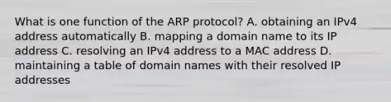 What is one function of the ARP protocol? A. obtaining an IPv4 address automatically B. mapping a domain name to its IP address C. resolving an IPv4 address to a MAC address D. maintaining a table of domain names with their resolved IP addresses