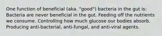 One function of beneficial (aka. "good") bacteria in the gut is: Bacteria are never beneficial in the gut. Feeding off the nutrients we consume. Controlling how much glucose our bodies absorb. Producing anti-bacterial, anti-fungal, and anti-viral agents.