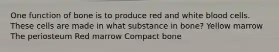 One function of bone is to produce red and white blood cells. These cells are made in what substance in bone? Yellow marrow The periosteum Red marrow Compact bone