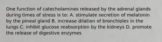 One function of catecholamines released by the adrenal glands during times of stress is to: A. stimulate secretion of melatonin by the pineal gland B. increase dilation of bronchioles in the lungs C. inhibit glucose reabsorption by the kidneys D. promote the release of digestive enzymes