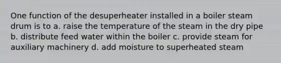 One function of the desuperheater installed in a boiler steam drum is to a. raise the temperature of the steam in the dry pipe b. distribute feed water within the boiler c. provide steam for auxiliary machinery d. add moisture to superheated steam