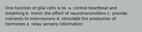 One function of glial cells is to: a. control heartbeat and breathing b. mimic the effect of neurotransmitters c. provide nutrients to interneurons d. stimulate the production of hormones e. relay sensory information