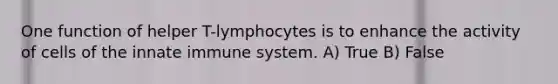 One function of helper T-lymphocytes is to enhance the activity of cells of the innate immune system. A) True B) False