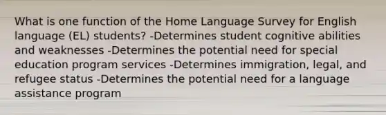 What is one function of the Home Language Survey for English language (EL) students? -Determines student cognitive abilities and weaknesses -Determines the potential need for special education program services -Determines immigration, legal, and refugee status -Determines the potential need for a language assistance program