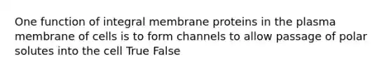 One function of integral membrane proteins in the plasma membrane of cells is to form channels to allow passage of polar solutes into the cell True False