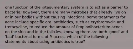 one function of the integumentary system is to act as a barrier to bacteria; however, there are many microbes that already live on or in our bodies without causing infections. some treatments for acne include specific oral antibiotics, such as erythromycin and tretacycline, to reduce the amount of Propionibacterium acnes on the skin and in the follicles. knowing there are both 'good' and 'bad' bacterial forms of P. acnes, which of the following statements about using antibiotics is true?