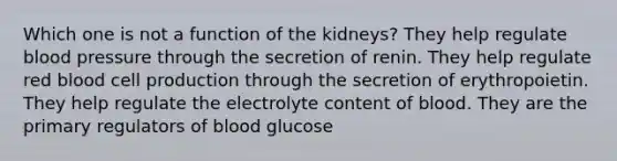 Which one is not a function of the kidneys? They help regulate blood pressure through the secretion of renin. They help regulate red blood cell production through the secretion of erythropoietin. They help regulate the electrolyte content of blood. They are the primary regulators of blood glucose