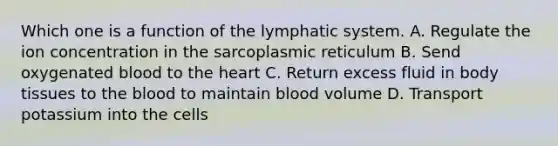 Which one is a function of the lymphatic system. A. Regulate the ion concentration in the sarcoplasmic reticulum B. Send oxygenated blood to the heart C. Return excess fluid in body tissues to the blood to maintain blood volume D. Transport potassium into the cells