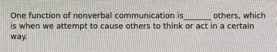 One function of nonverbal communication is_______ others, which is when we attempt to cause others to think or act in a certain way.