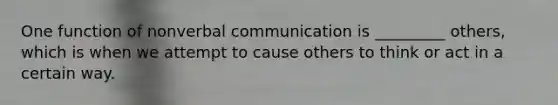 One function of nonverbal communication is _________ others, which is when we attempt to cause others to think or act in a certain way.