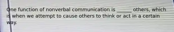 One function of nonverbal communication is ______ others, which is when we attempt to cause others to think or act in a certain way.