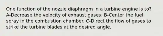 One function of the nozzle diaphragm in a turbine engine is to? A-Decrease the velocity of exhaust gases. B-Center the fuel spray in the combustion chamber. C-Direct the flow of gases to strike the turbine blades at the desired angle.