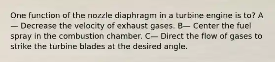 One function of the nozzle diaphragm in a turbine engine is to? A— Decrease the velocity of exhaust gases. B— Center the fuel spray in the combustion chamber. C— Direct the flow of gases to strike the turbine blades at the desired angle.