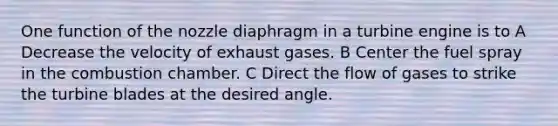 One function of the nozzle diaphragm in a turbine engine is to A Decrease the velocity of exhaust gases. B Center the fuel spray in the combustion chamber. C Direct the flow of gases to strike the turbine blades at the desired angle.