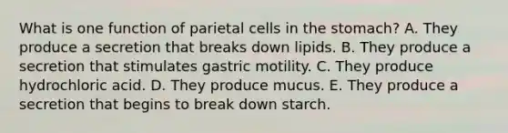 What is one function of parietal cells in the stomach? A. They produce a secretion that breaks down lipids. B. They produce a secretion that stimulates gastric motility. C. They produce hydrochloric acid. D. They produce mucus. E. They produce a secretion that begins to break down starch.